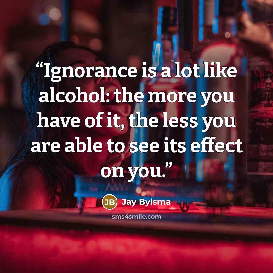 “Ignorance is a lot like alcohol: the more you have of it, the less you are able to see its effect on you.” quote by Jay Bylsma