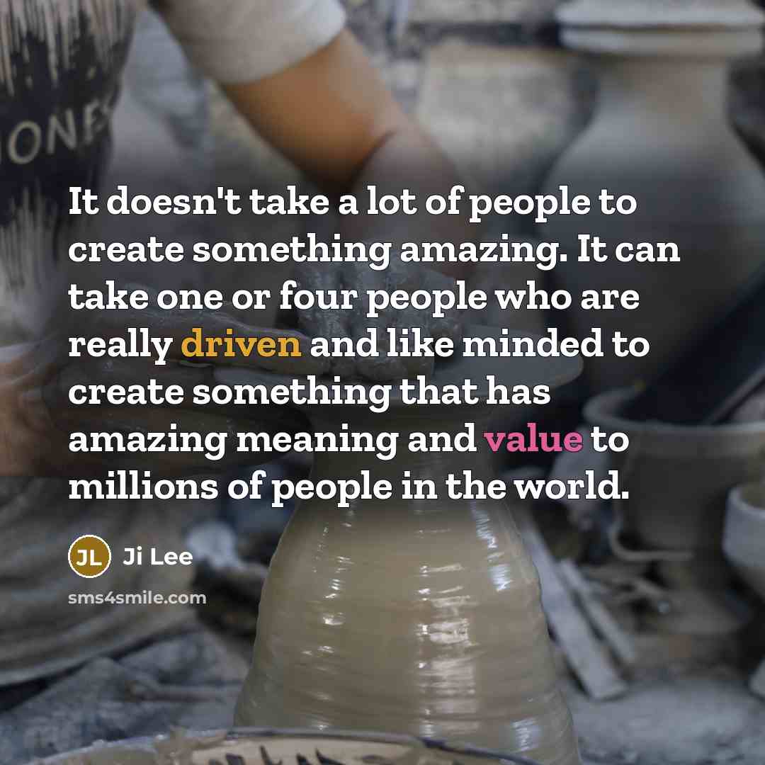 “It doesn't take a lot of people to create something amazing. It can take one or four people who are really driven and like minded to create something that has amazing meaning and value to millions of people in the world.” quote by Ji Lee