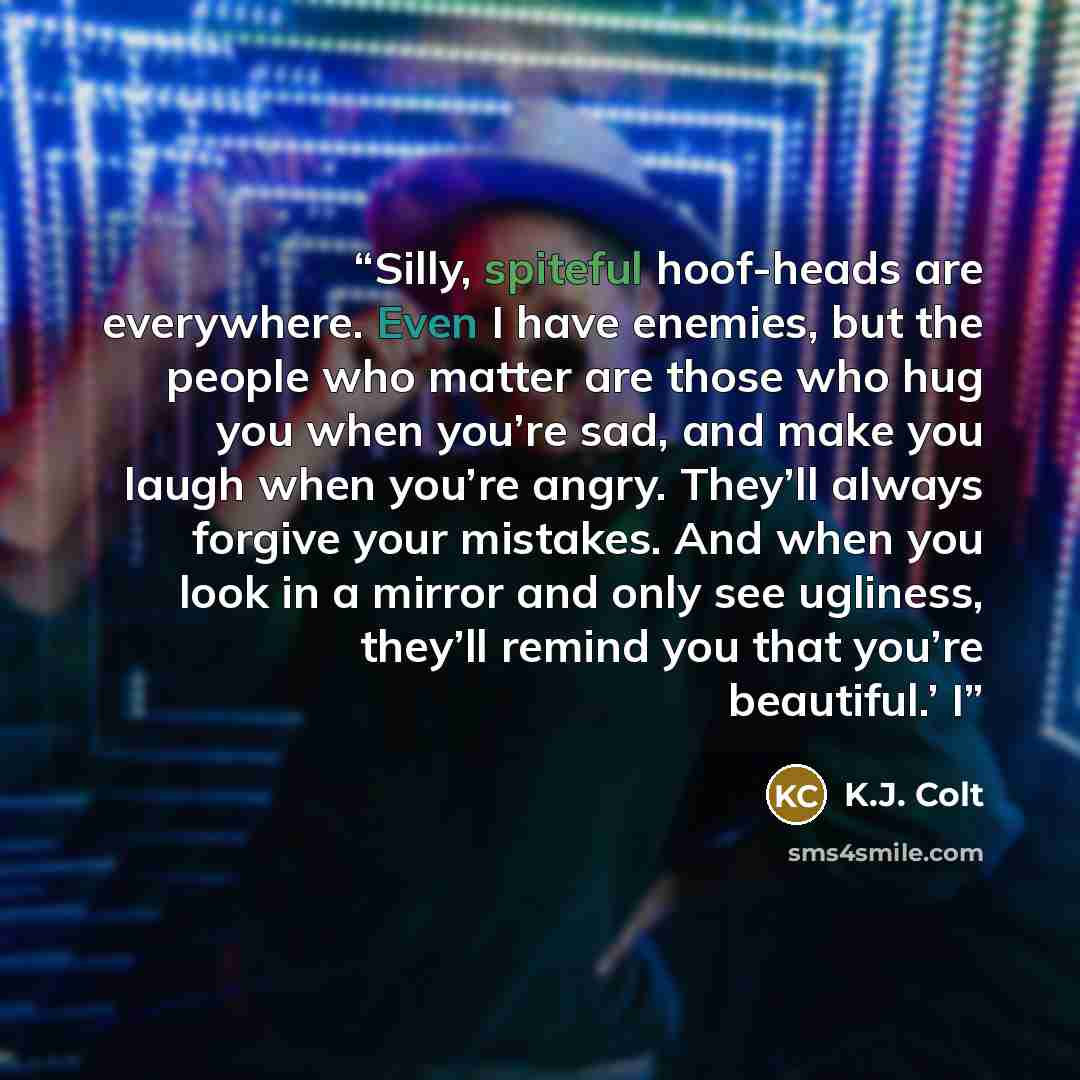 “Silly, spiteful hoof-heads are everywhere. Even I have enemies, but the people who matter are those who hug you when you’re sad, and make you laugh when you’re angry. They’ll always forgive your mistakes. And when you look in a mirror and only see ugliness, they’ll remind you that you’re…” quote by K.J. Colt