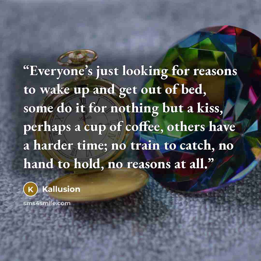 “Everyone’s just looking for reasons to wake up and get out of bed, some do it for nothing but a kiss, perhaps a cup of coffee, others have a harder time; no train to catch, no hand to hold, no reasons at all.” quote by Kallusion