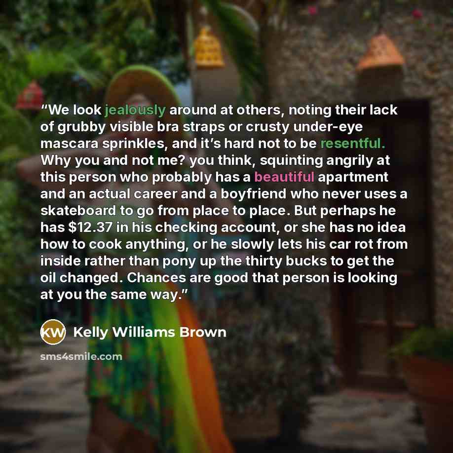 “We look jealously around at others, noting their lack of grubby visible bra straps or crusty under-eye mascara sprinkles, and it’s hard not to be resentful. Why you and not me? you think, squinting angrily at this person who probably has a beautiful apartment and an actual career and a boyfriend…” quote by Kelly Williams Brown