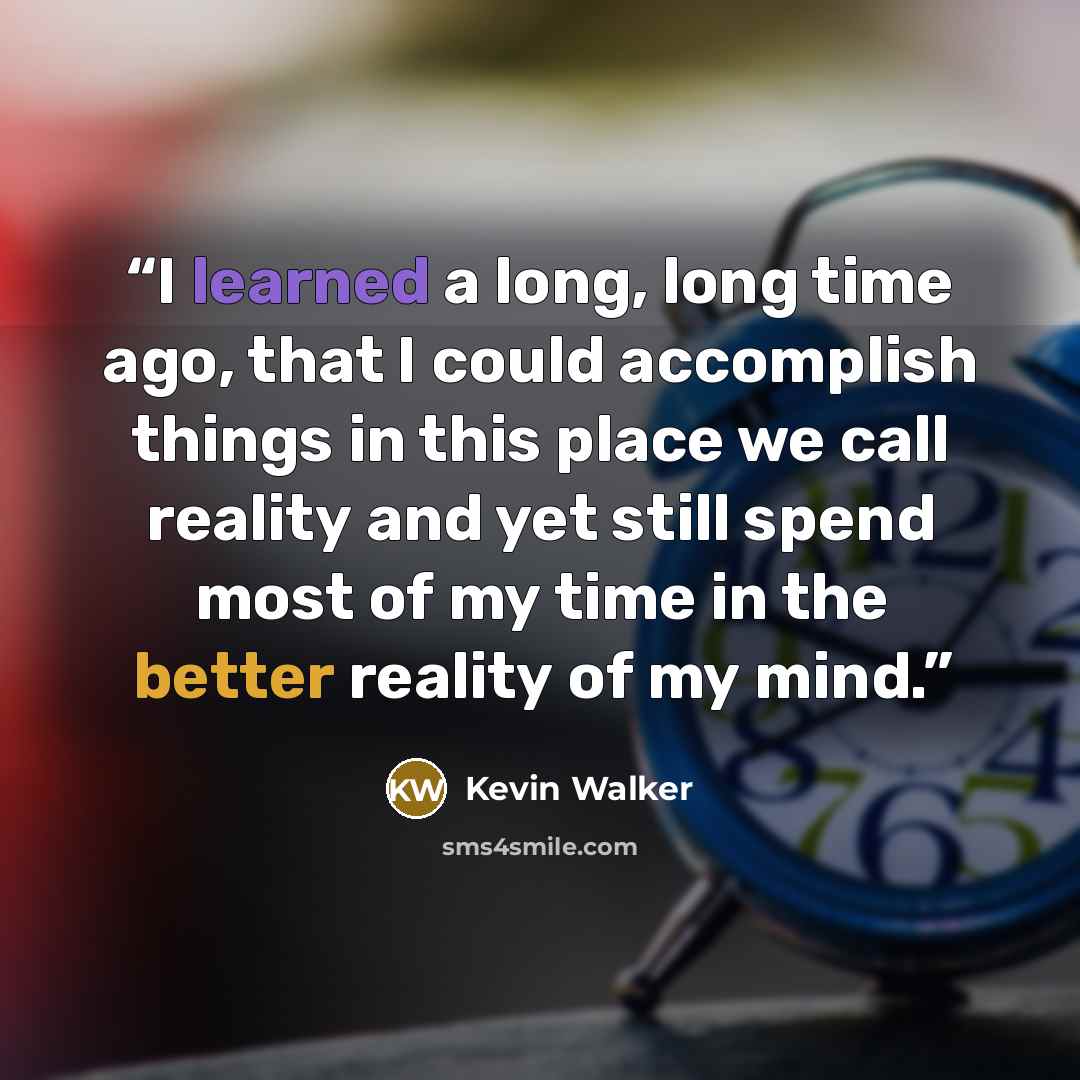 “I learned a long, long time ago, that I could accomplish things in this place we call reality and yet still spend most of my time in the better reality of my mind.” quote by Kevin Walker
