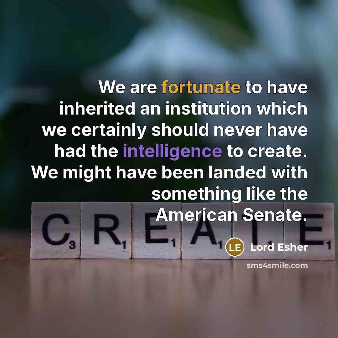 “We are fortunate to have inherited an institution which we certainly should never have had the intelligence to create. We might have been landed with something like the American Senate.” quote by Lord Esher