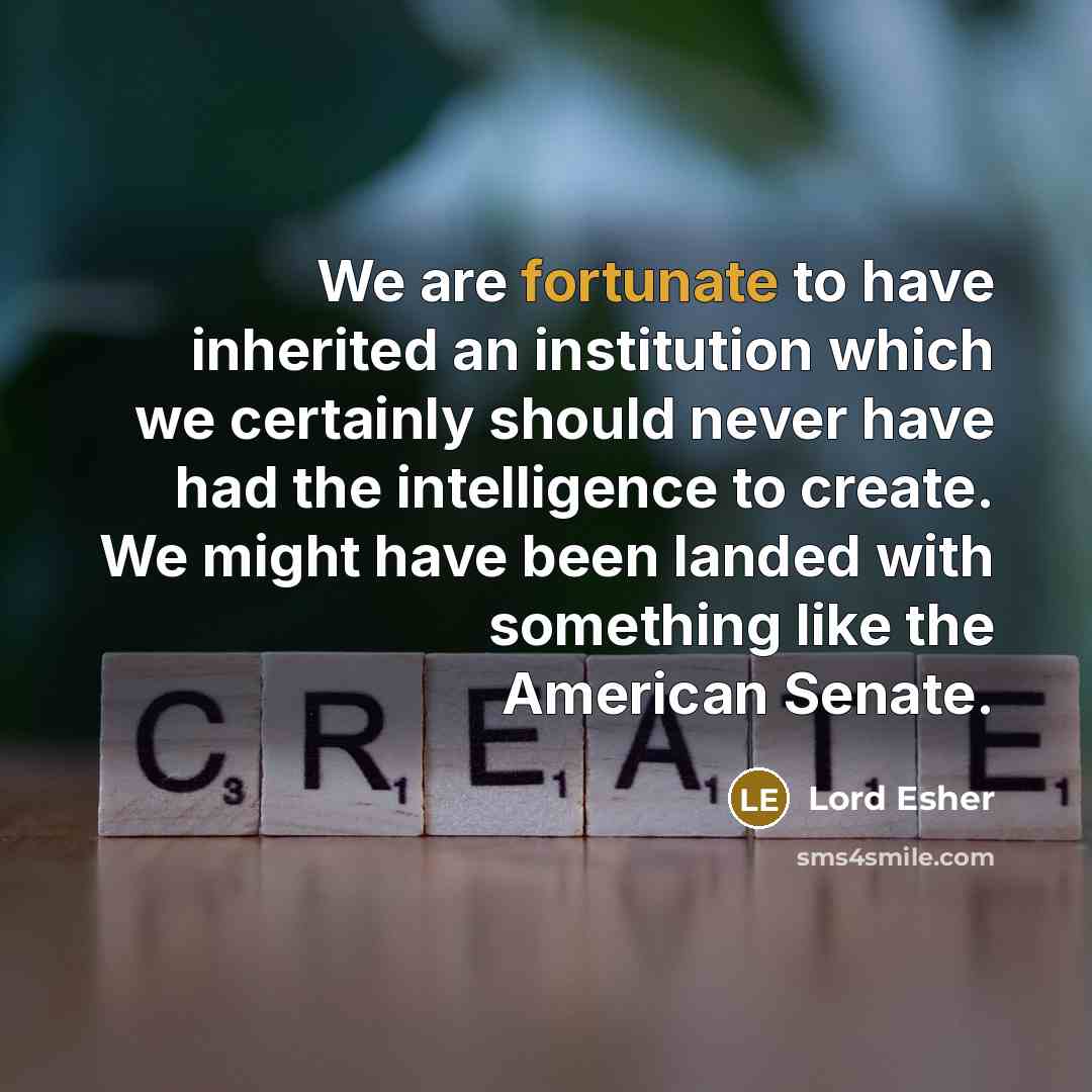 “We are fortunate to have inherited an institution which we certainly should never have had the intelligence to create. We might have been landed with something like the American Senate.” quote by Lord Esher
