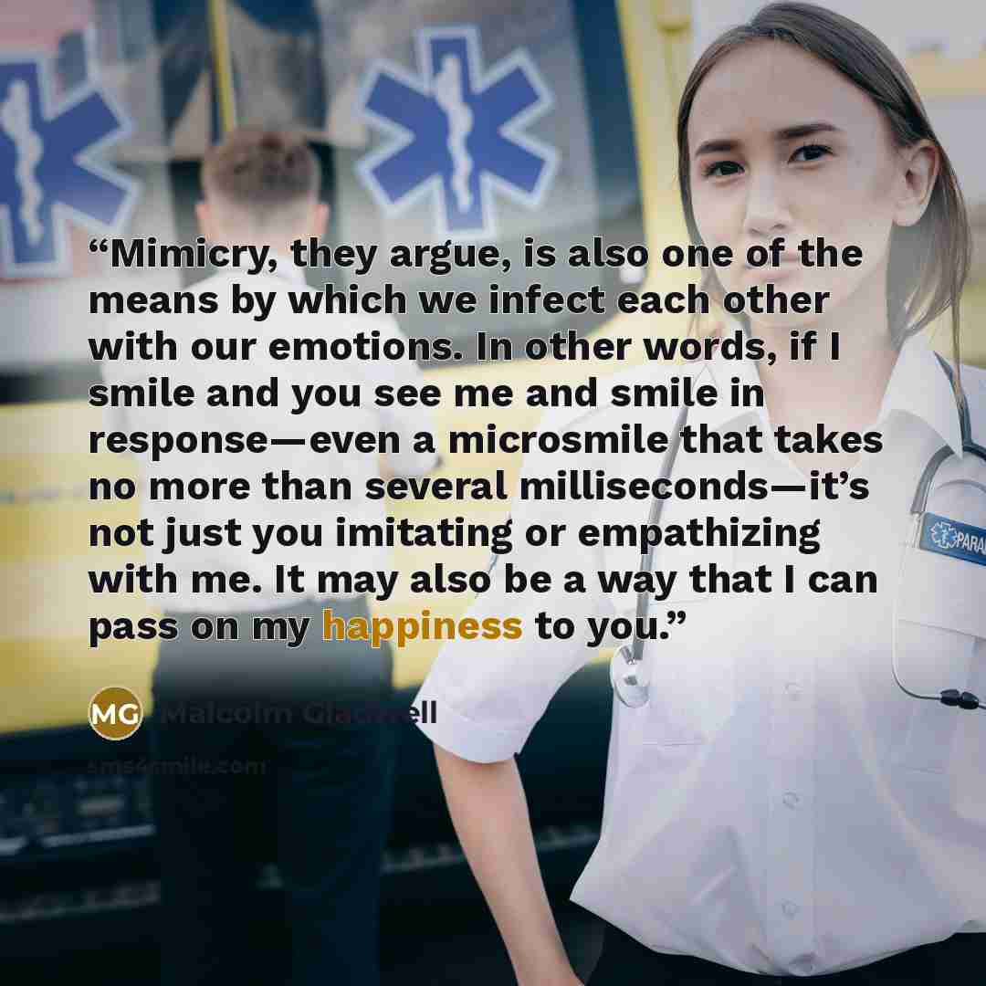 “Mimicry, they argue, is also one of the means by which we infect each other with our emotions. In other words, if I smile and you see me and smile in response—even a microsmile that takes no more than several milliseconds—it’s not just you imitating or empathizing with me. It may also be a way…” quote by Malcolm Gladwell