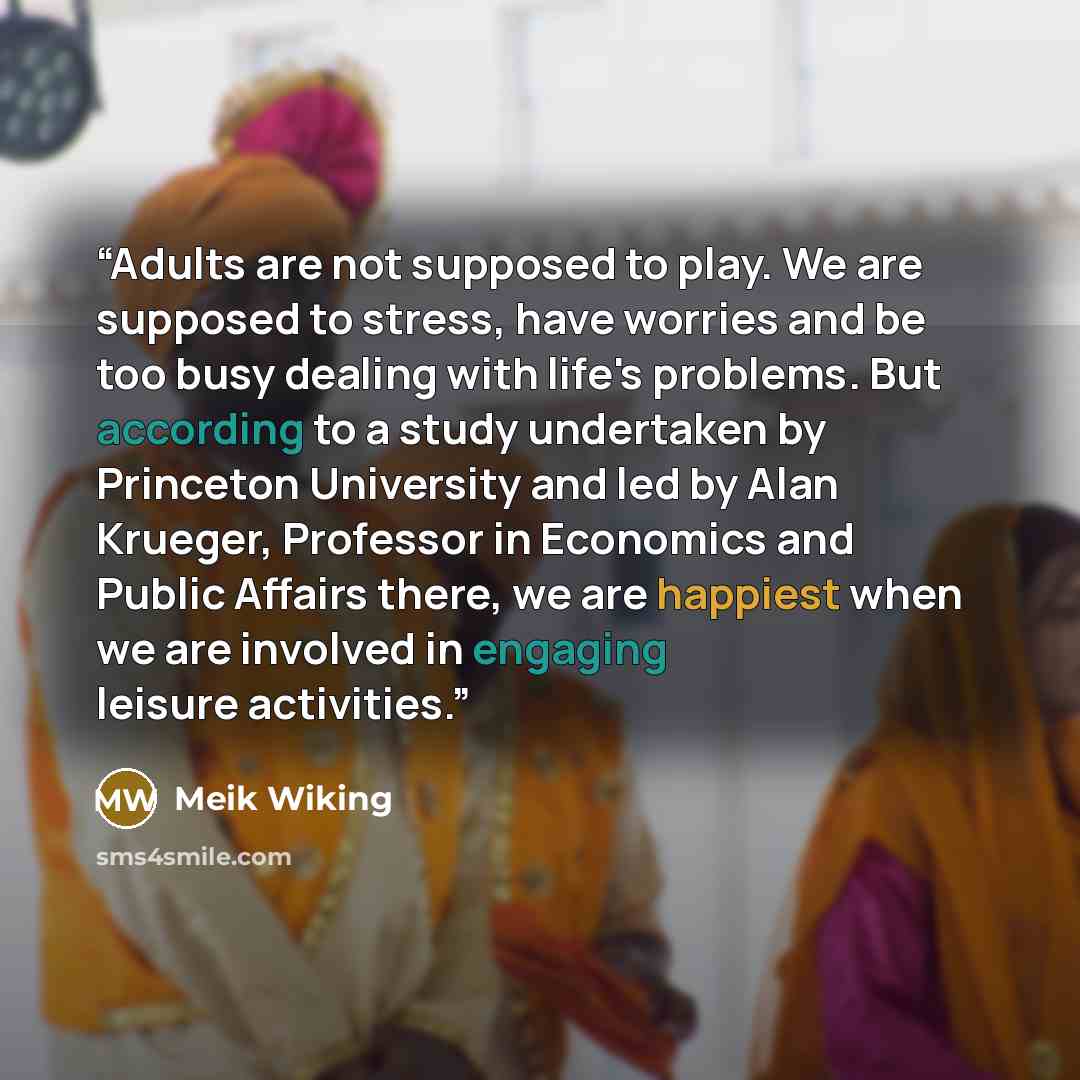 “Adults are not supposed to play. We are supposed to stress, have worries and be too busy dealing with life's problems. But according to a study undertaken by Princeton University and led by Alan Krueger, Professor in Economics and Public Affairs there, we are happiest when we are involved in…” quote by Meik Wiking