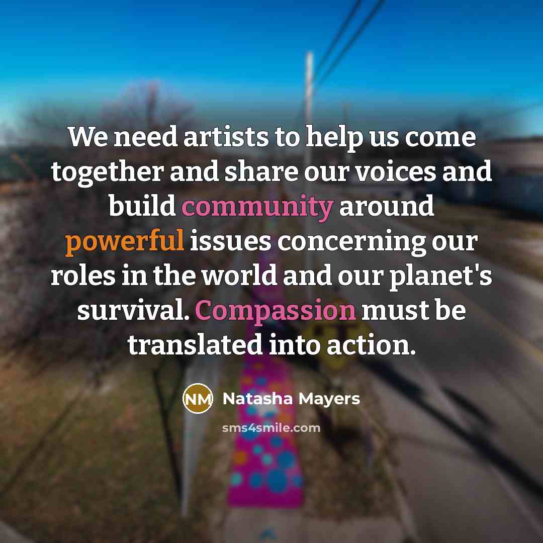 “We need artists to help us come together and share our voices and build community around powerful issues concerning our roles in the world and our planet's survival. Compassion must be translated into action.” quote by Natasha Mayers