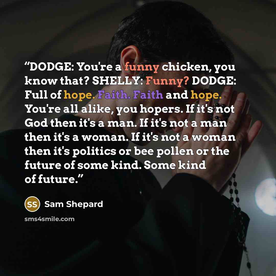“DODGE: You're a funny chicken, you know that? SHELLY: Funny? DODGE: Full of hope. Faith. Faith and hope. You're all alike, you hopers. If it's not God then it's a man. If it's not a man then it's a woman. If it's not a woman then it's politics or bee pollen or the future of some kind. Some kind of…” quote by Sam Shepard