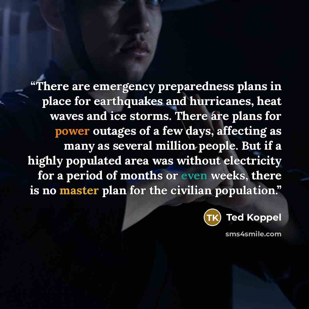 “There are emergency preparedness plans in place for earthquakes and hurricanes, heat waves and ice storms. There are plans for power outages of a few days, affecting as many as several million people. But if a highly populated area was without electricity for a period of months or even weeks…” quote by Ted Koppel