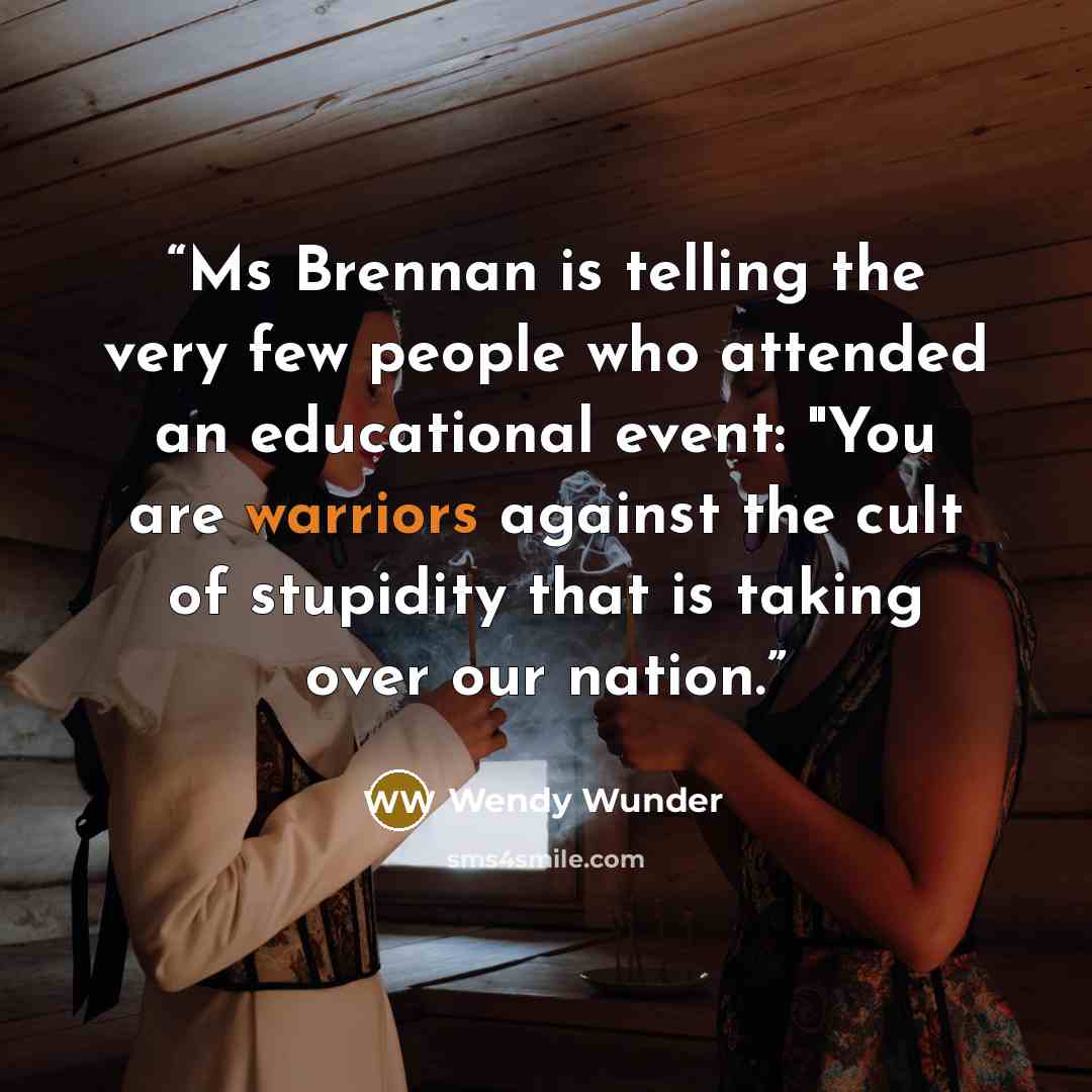 “Ms Brennan is telling the very few people who attended an educational event: "You are warriors against the cult of stupidity that is taking over our nation.” quote by Wendy Wunder