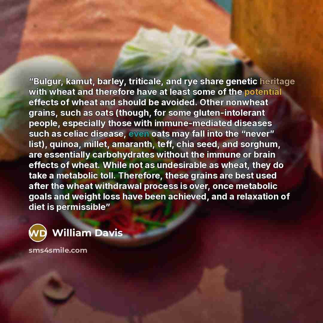 “Bulgur, kamut, barley, triticale, and rye share genetic heritage with wheat and therefore have at least some of the potential effects of wheat and should be avoided. Other nonwheat grains, such as oats (though, for some gluten-intolerant people, especially those with immune-mediated diseases such…” quote by William Davis
