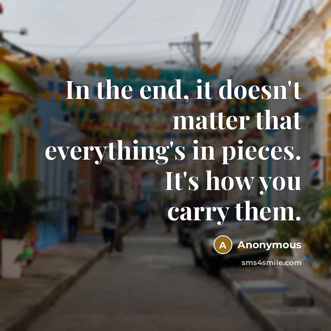 “In the end, it doesn't matter that everything's in pieces. It's how you carry them.” quote by Anonymous