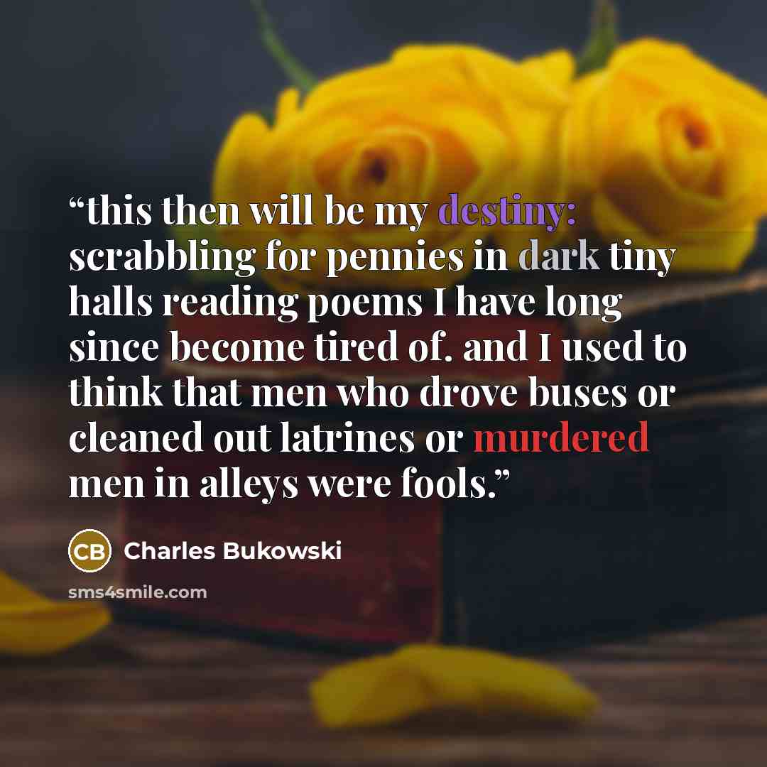 “this then will be my destiny: scrabbling for pennies in dark tiny halls reading poems I have long since become tired of. and I used to think that men who drove buses or cleaned out latrines or murdered men in alleys were fools.” quote by Charles Bukowski