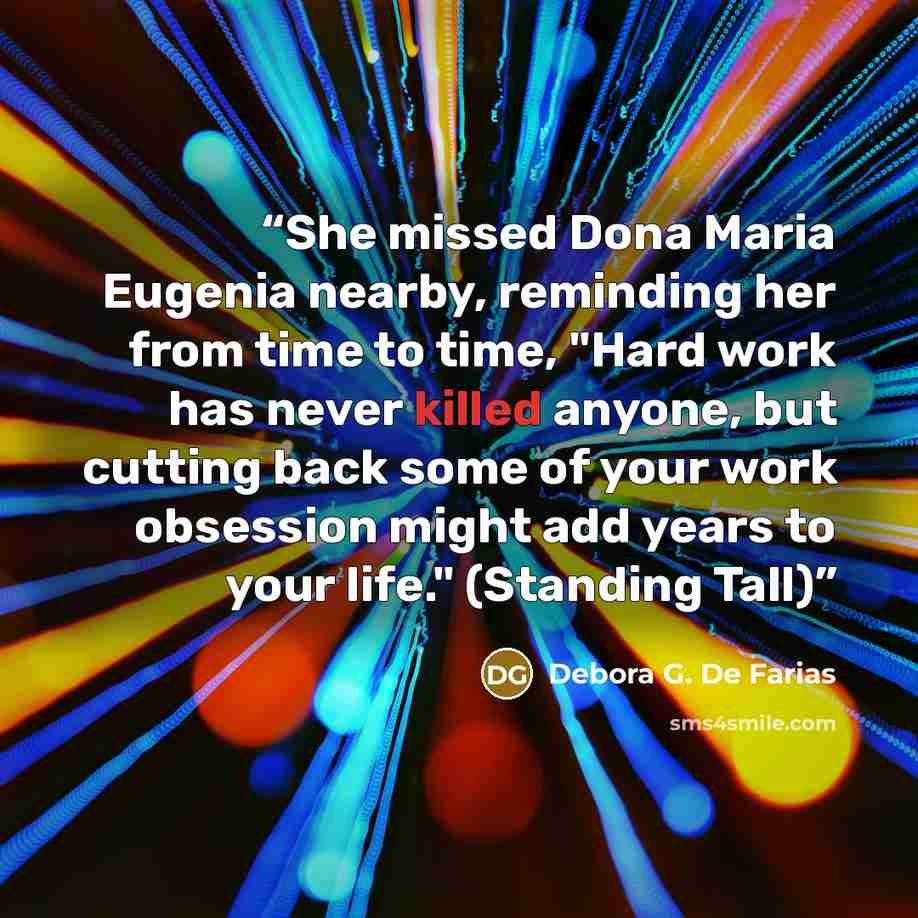 “She missed Dona Maria Eugenia nearby, reminding her from time to time, "Hard work has never killed anyone, but cutting back some of your work obsession might add years to your life." (Standing Tall)” quote by Debora G. De Farias