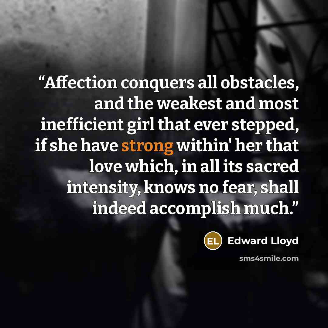 “Affection conquers all obstacles, and the weakest and most inefficient girl that ever stepped, if she have strong within' her that love which, in all its sacred intensity, knows no fear, shall indeed accomplish much.” quote by Edward Lloyd