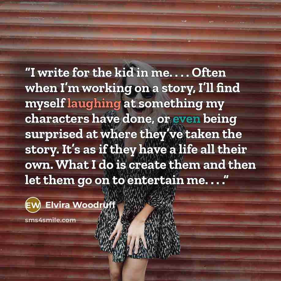 “I write for the kid in me. . . . Often when I’m working on a story, I’ll find myself laughing at something my characters have done, or even being surprised at where they’ve taken the story. It’s as if they have a life all their own. What I do is create them and then let them go on to entertain me…” quote by Elvira Woodruff