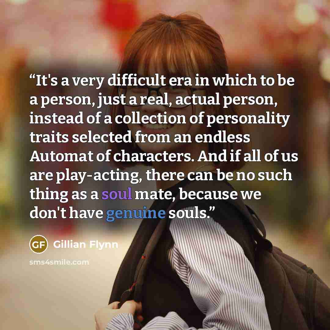 “It's a very difficult era in which to be a person, just a real, actual person, instead of a collection of personality traits selected from an endless Automat of characters. And if all of us are play-acting, there can be no such thing as a soul mate, because we don't have genuine souls.” quote by Gillian Flynn
