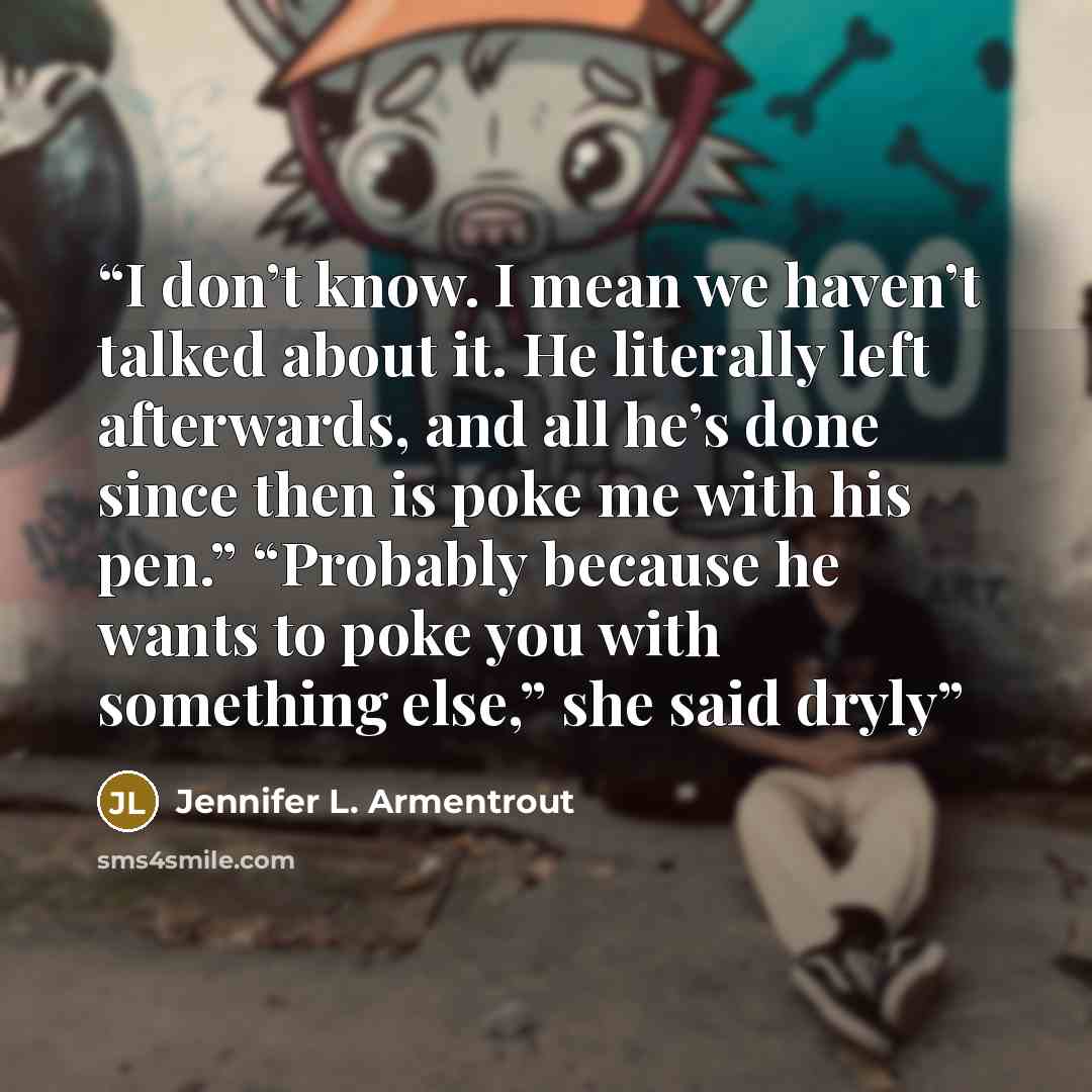 “I don’t know. I mean we haven’t talked about it. He literally left afterwards, and all he’s done since then is poke me with his pen.” “Probably because he wants to poke you with something else,” she said dryly” quote by Jennifer L. Armentrout