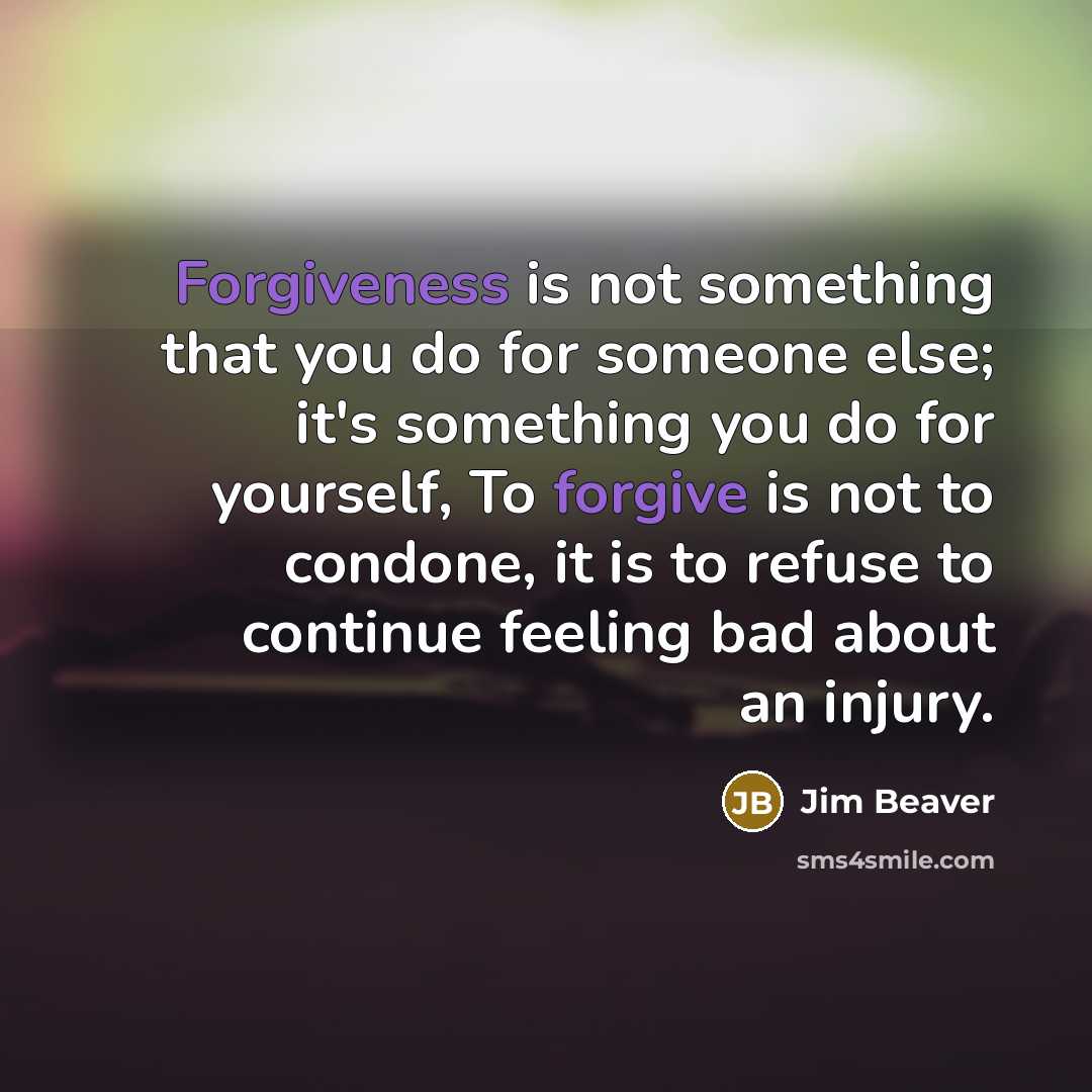 “Forgiveness is not something that you do for someone else; it's something you do for yourself, To forgive is not to condone, it is to refuse to continue feeling bad about an injury.” quote by Jim Beaver