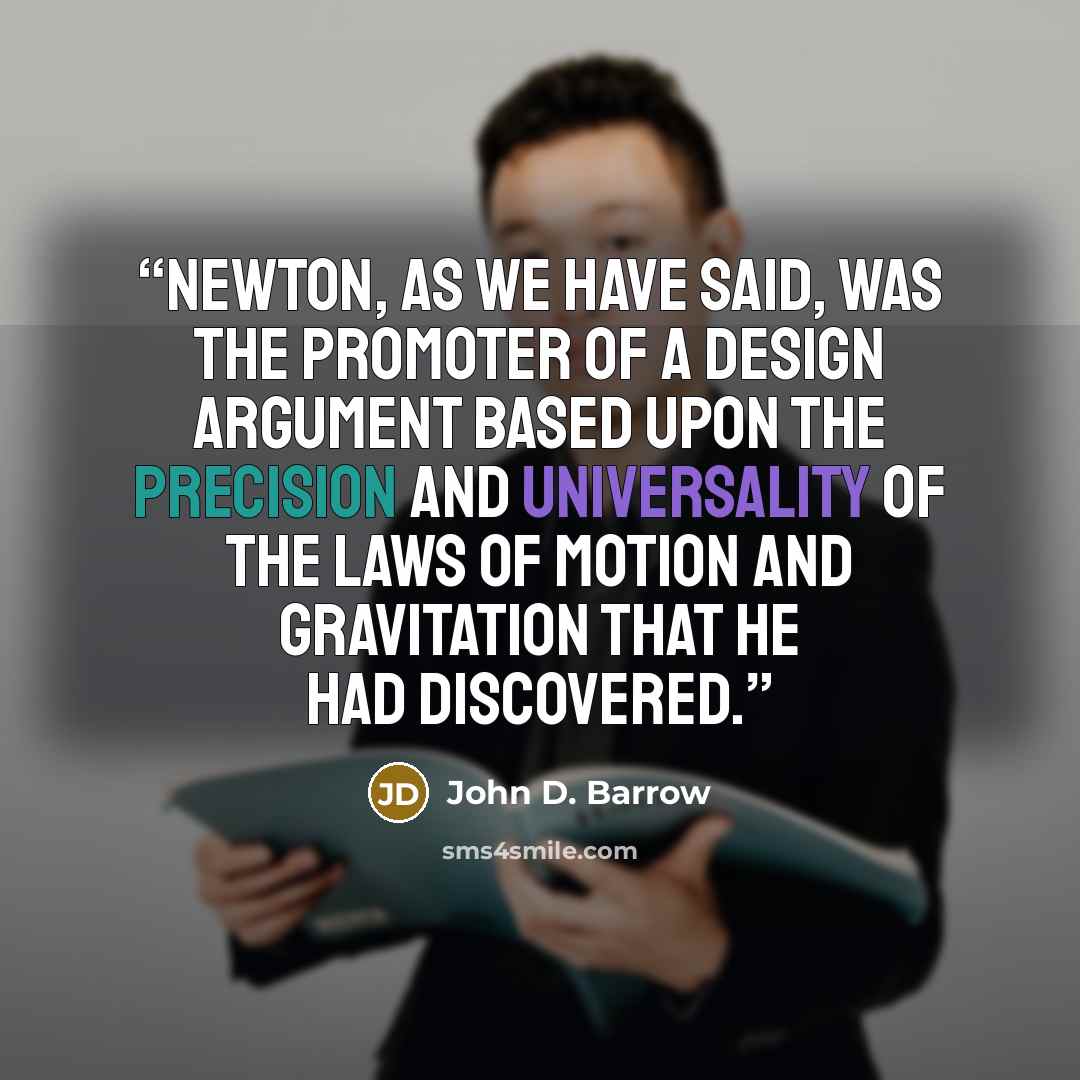 “Newton, as we have said, was the promoter of a Design Argument based upon the precision and universality of the laws of motion and gravitation that he had discovered.” quote by John D. Barrow