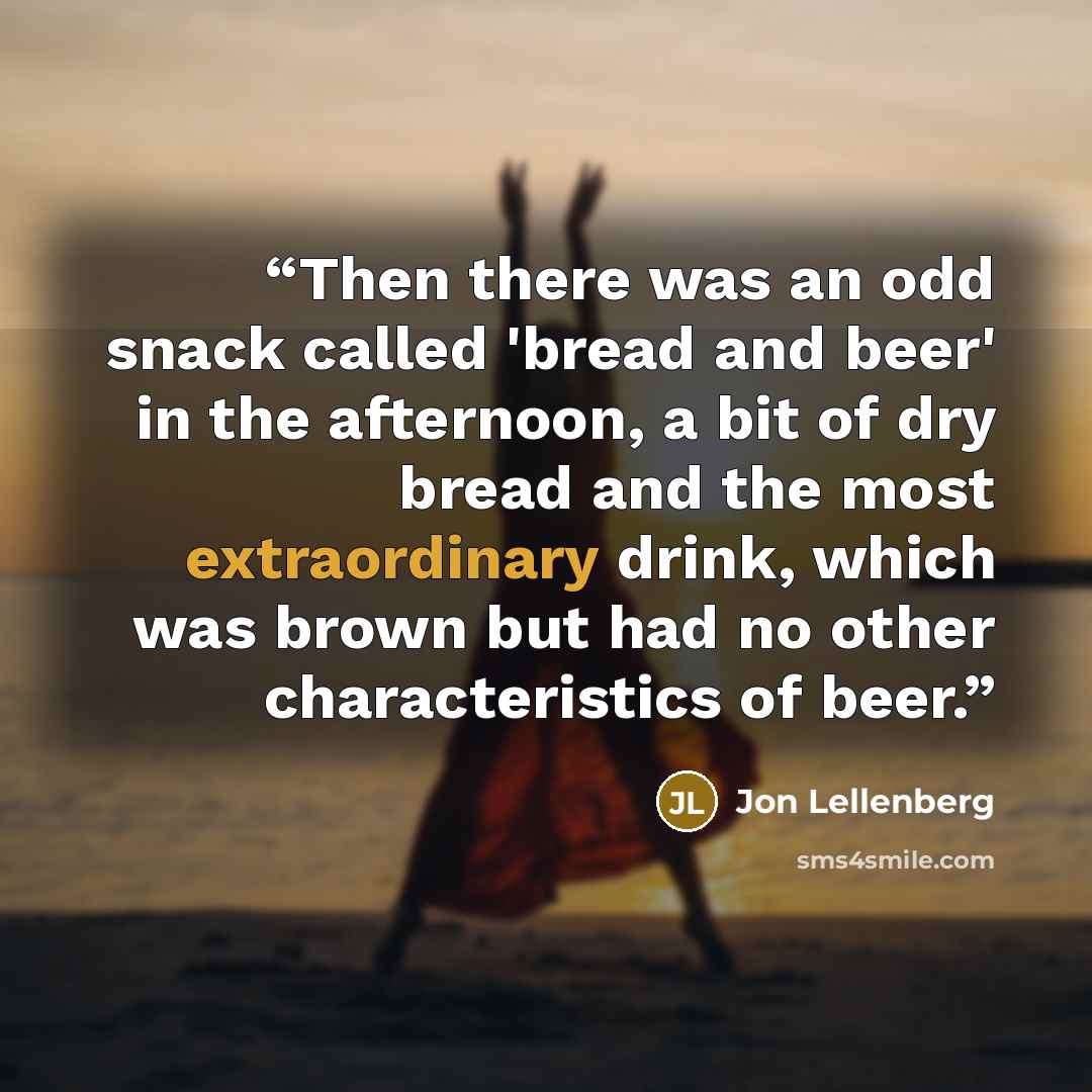 “Then there was an odd snack called 'bread and beer' in the afternoon, a bit of dry bread and the most extraordinary drink, which was brown but had no other characteristics of beer.” quote by Jon Lellenberg