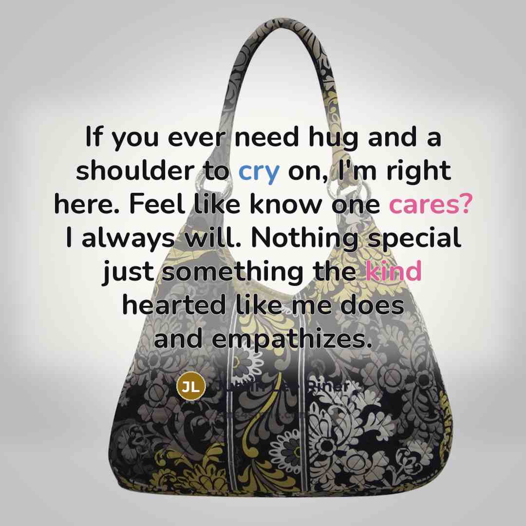 “If you ever need hug and a shoulder to cry on, I'm right here. Feel like know one cares? I always will. Nothing special just something the kind hearted like me does and empathizes.” quote by Justin Lee Riner