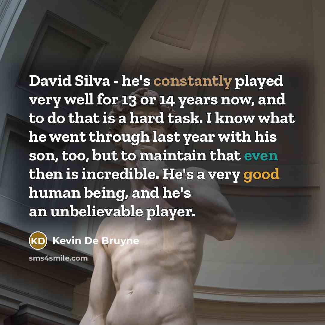 “David Silva - he's constantly played very well for 13 or 14 years now, and to do that is a hard task. I know what he went through last year with his son, too, but to maintain that even then is incredible. He's a very good human being, and he's an unbelievable player.” quote by Kevin De Bruyne