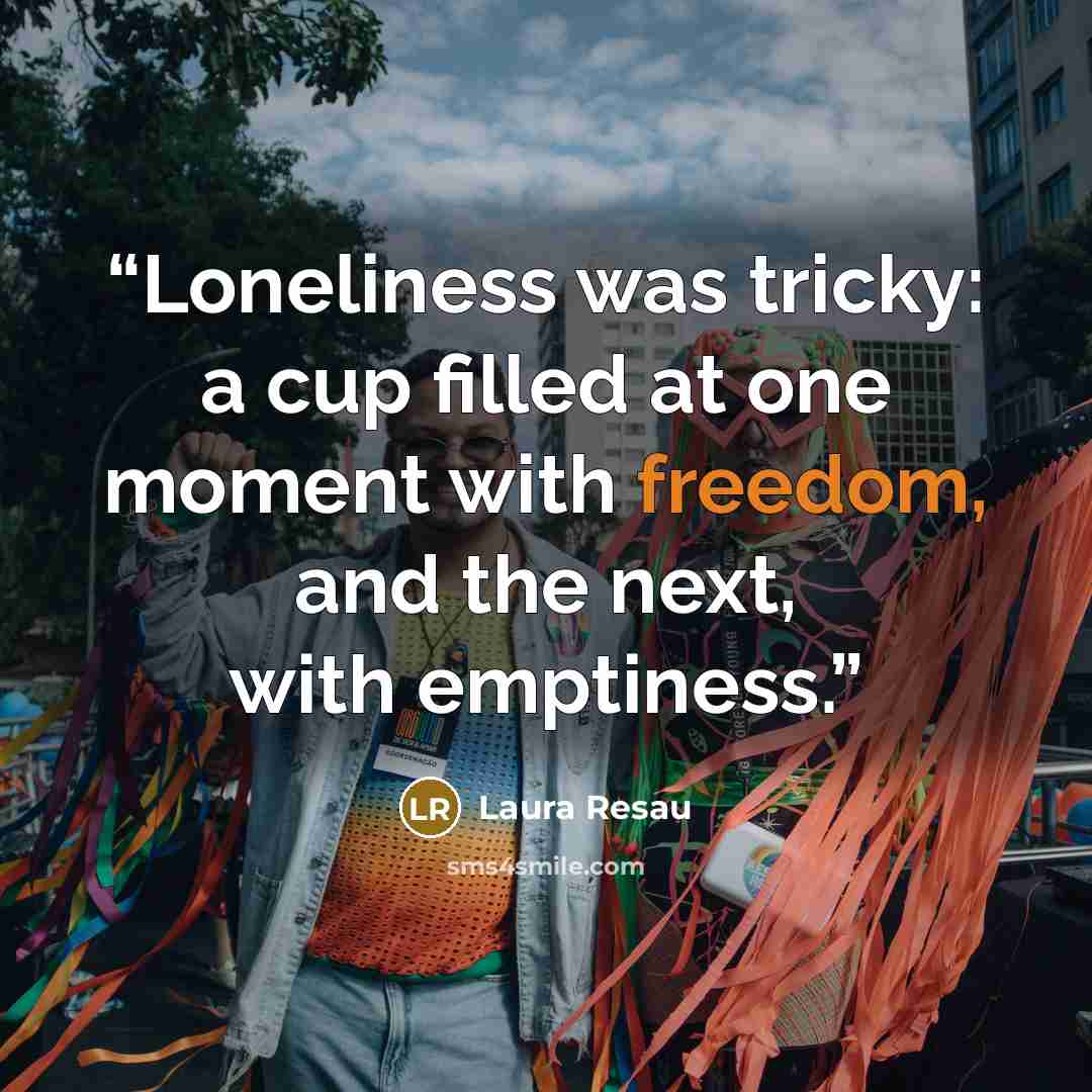 “Loneliness was tricky: a cup filled at one moment with freedom, and the next, with emptiness.” quote by Laura Resau