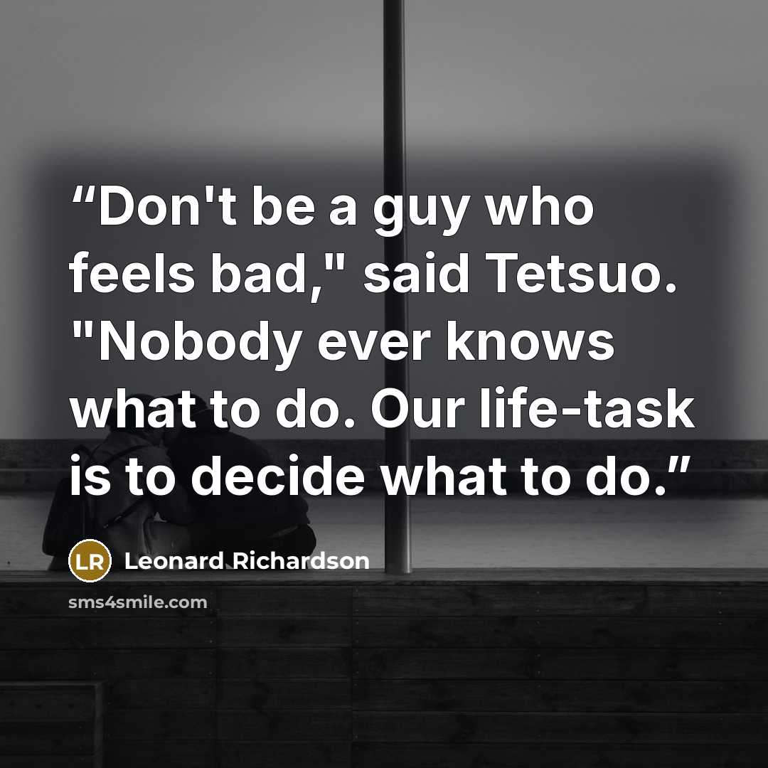 “Don't be a guy who feels bad," said Tetsuo. "Nobody ever knows what to do. Our life-task is to decide what to do.” quote by Leonard Richardson