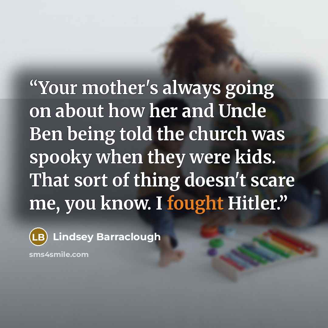 “Your mother's always going on about how her and Uncle Ben being told the church was spooky when they were kids. That sort of thing doesn't scare me, you know. I fought Hitler.” quote by Lindsey Barraclough