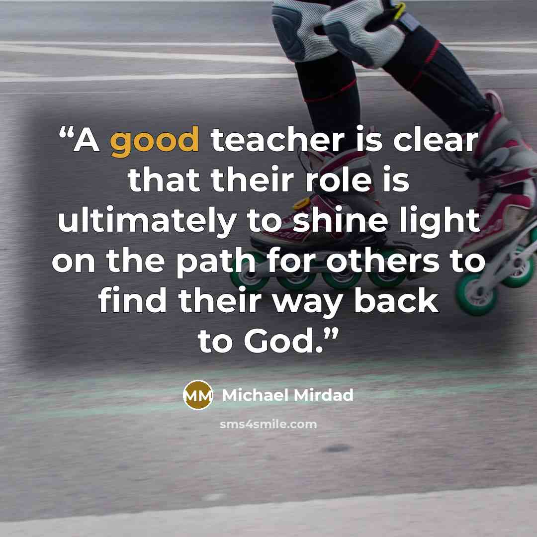 “A good teacher is clear that their role is ultimately to shine light on the path for others to find their way back to God.” quote by Michael Mirdad