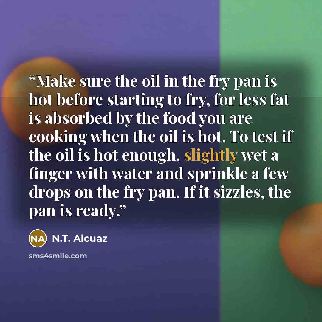 “Make sure the oil in the fry pan is hot before starting to fry, for less fat is absorbed by the food you are cooking when the oil is hot. To test if the oil is hot enough, slightly wet a finger with water and sprinkle a few drops on the fry pan. If it sizzles, the pan is ready.” quote by N.T. Alcuaz