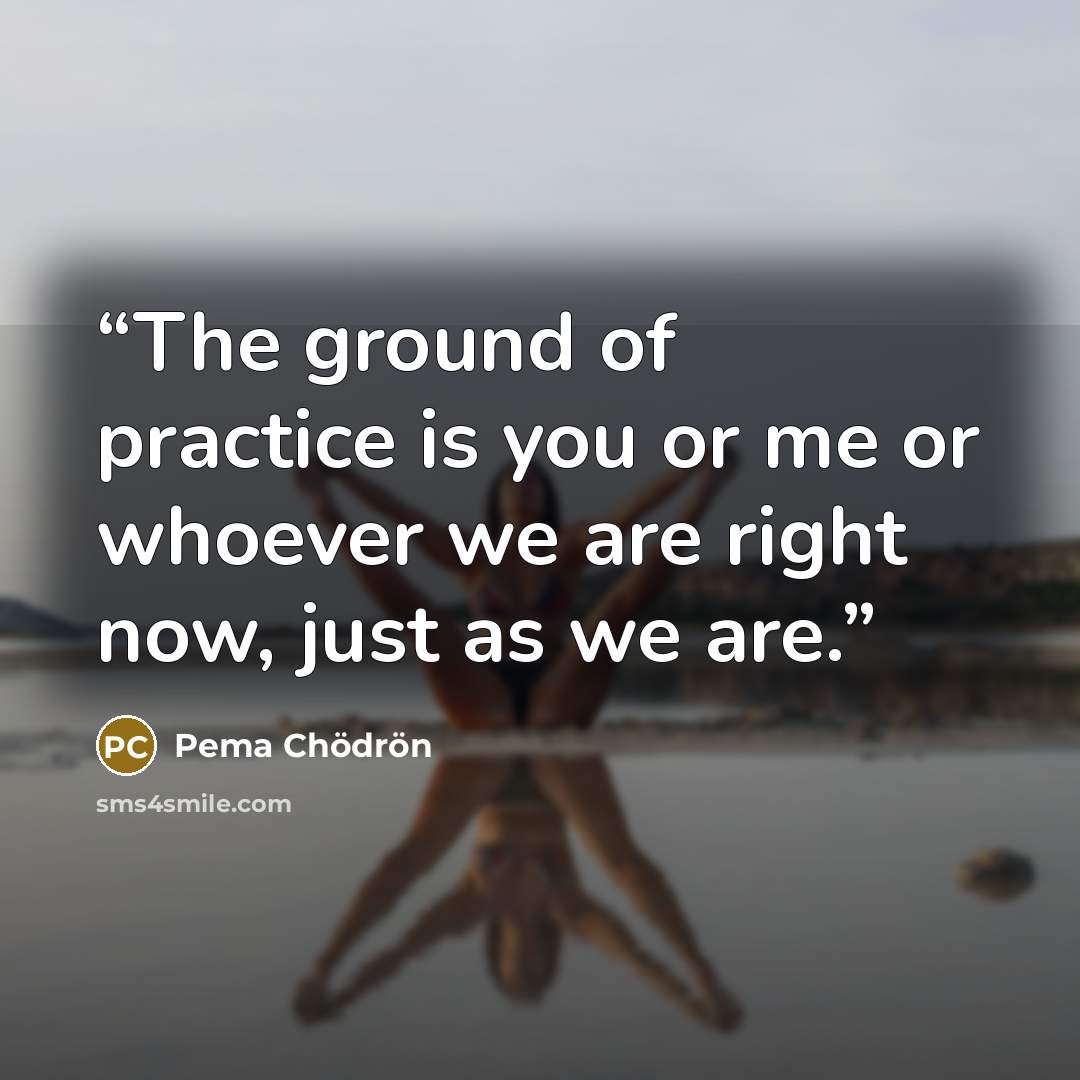 “The ground of practice is you or me or whoever we are right now, just as we are.” quote by Pema Chödrön