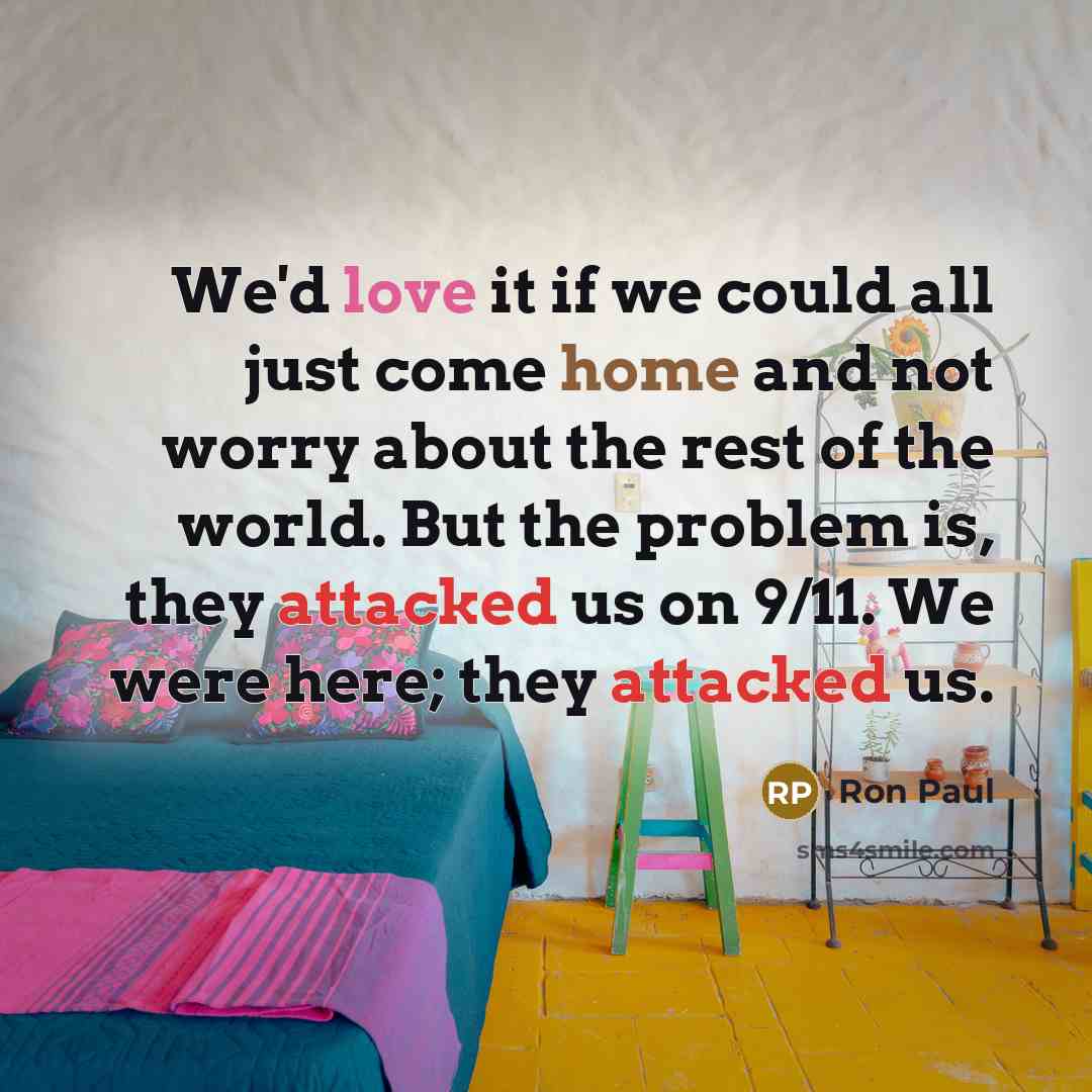 “We'd love it if we could all just come home and not worry about the rest of the world. But the problem is, they attacked us on 9/11. We were here; they attacked us.” quote by Ron Paul