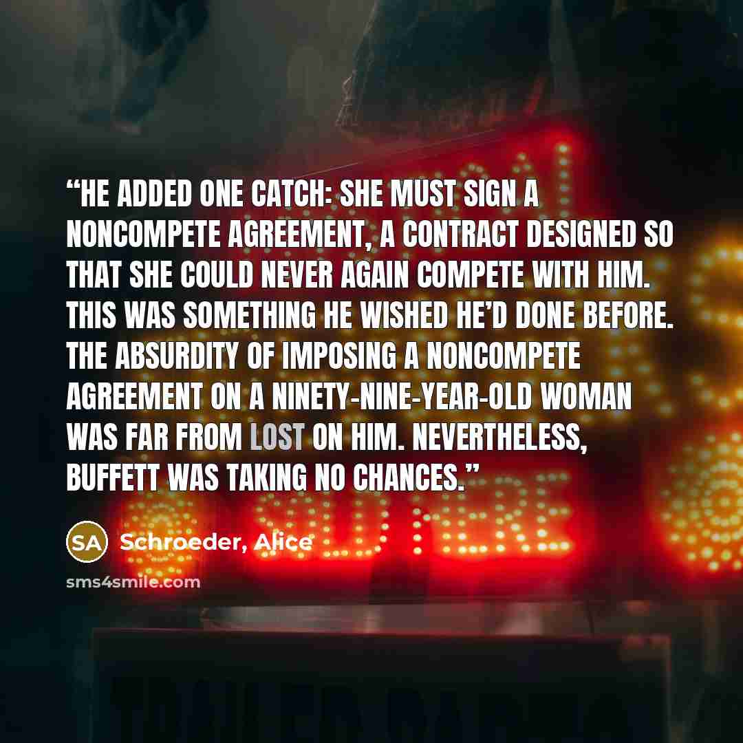 “He added one catch: She must sign a noncompete agreement, a contract designed so that she could never again compete with him. This was something he wished he’d done before. The absurdity of imposing a noncompete agreement on a ninety-nine-year-old woman was far from lost on him. Nevertheless…” quote by Schroeder, Alice