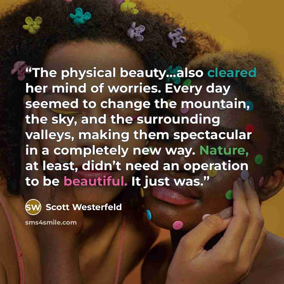 “The physical beauty…also cleared her mind of worries. Every day seemed to change the mountain, the sky, and the surrounding valleys, making them spectacular in a completely new way. Nature, at least, didn’t need an operation to be beautiful. It just was.” quote by Scott Westerfeld