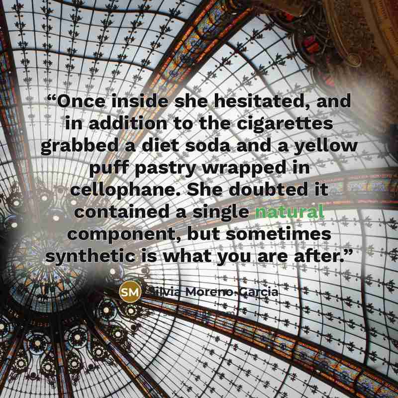 “Once inside she hesitated, and in addition to the cigarettes grabbed a diet soda and a yellow puff pastry wrapped in cellophane. She doubted it contained a single natural component, but sometimes synthetic is what you are after.” quote by Silvia Moreno-Garcia