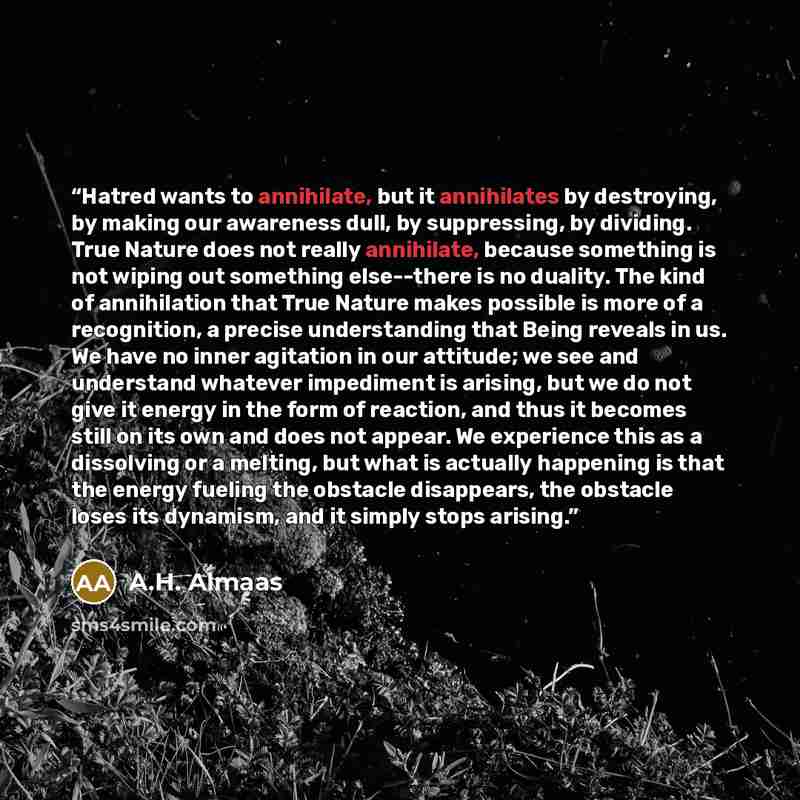 “Hatred wants to annihilate, but it annihilates by destroying, by making our awareness dull, by suppressing, by dividing. True Nature does not really annihilate, because something is not wiping out something else--there is no duality. The kind of annihilation that True Nature makes possible is more…” quote by A.H. Almaas