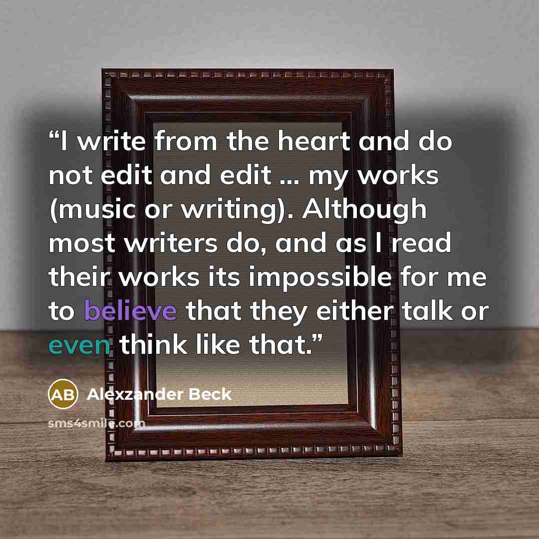 “I write from the heart and do not edit and edit ... my works (music or writing). Although most writers do, and as I read their works its impossible for me to believe that they either talk or even think like that.” quote by Alexzander Beck