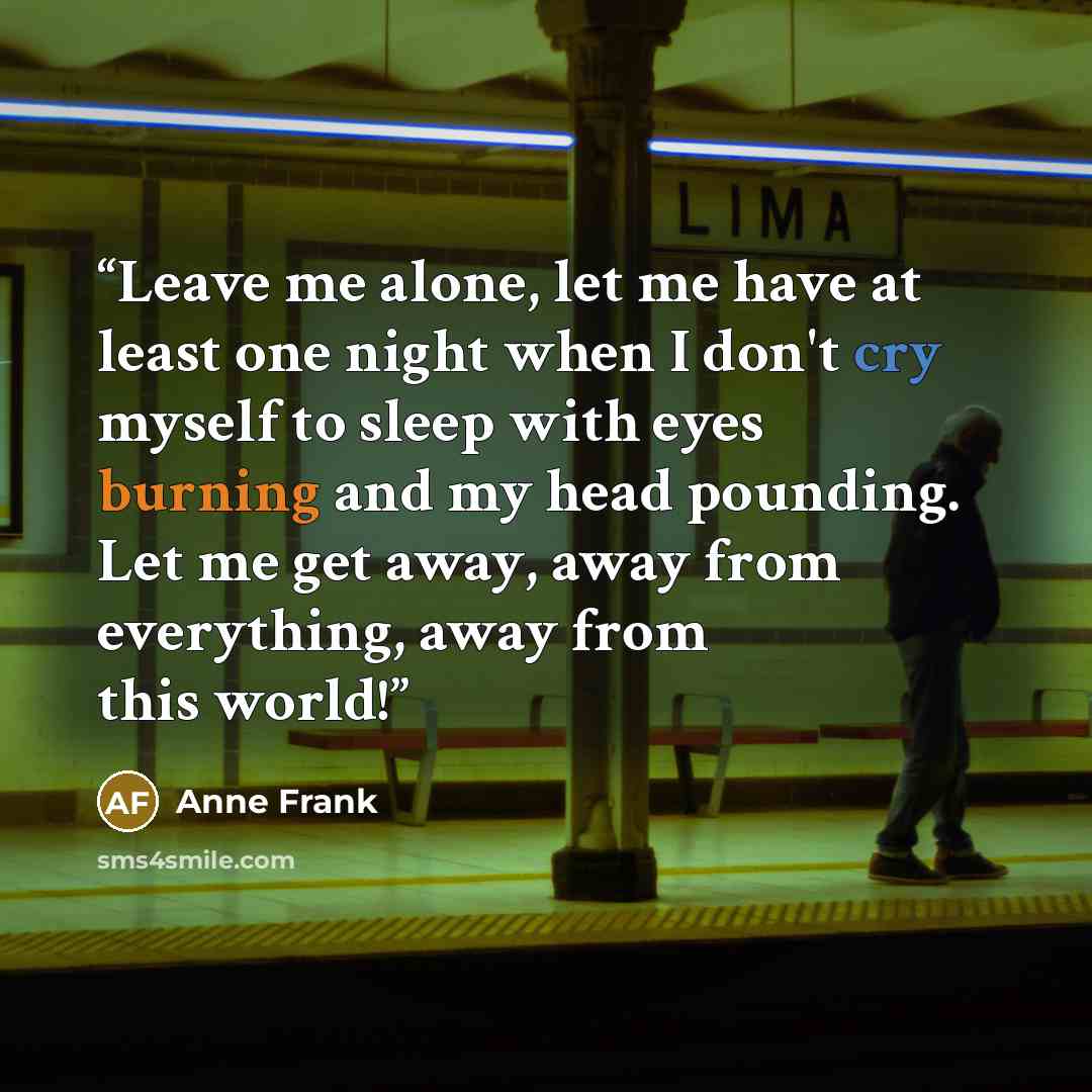 “Leave me alone, let me have at least one night when I don't cry myself to sleep with eyes burning and my head pounding. Let me get away, away from everything, away from this world!” quote by Anne Frank