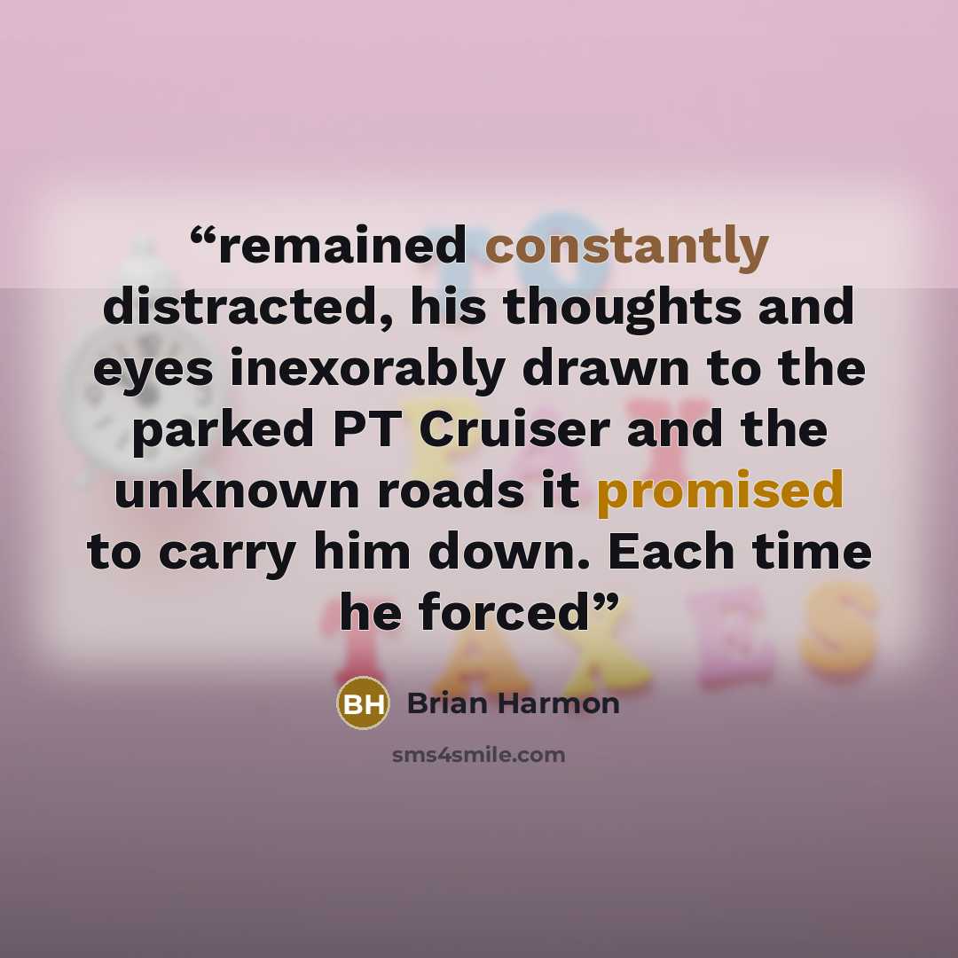“remained constantly distracted, his thoughts and eyes inexorably drawn to the parked PT Cruiser and the unknown roads it promised to carry him down. Each time he forced” quote by Brian Harmon