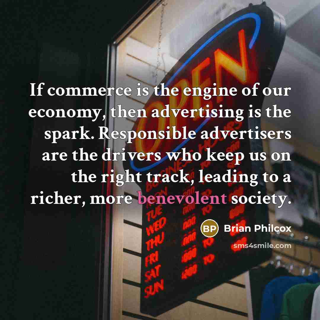 “If commerce is the engine of our economy, then advertising is the spark. Responsible advertisers are the drivers who keep us on the right track, leading to a richer, more benevolent society.” quote by Brian Philcox