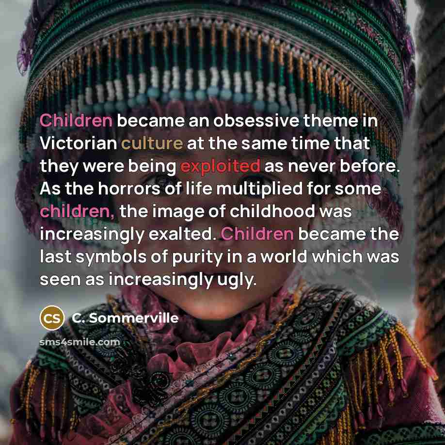 “Children became an obsessive theme in Victorian culture at the same time that they were being exploited as never before. As the horrors of life multiplied for some children, the image of childhood was increasingly exalted. Children became the last symbols of purity in a world which was seen as…” quote by C. Sommerville