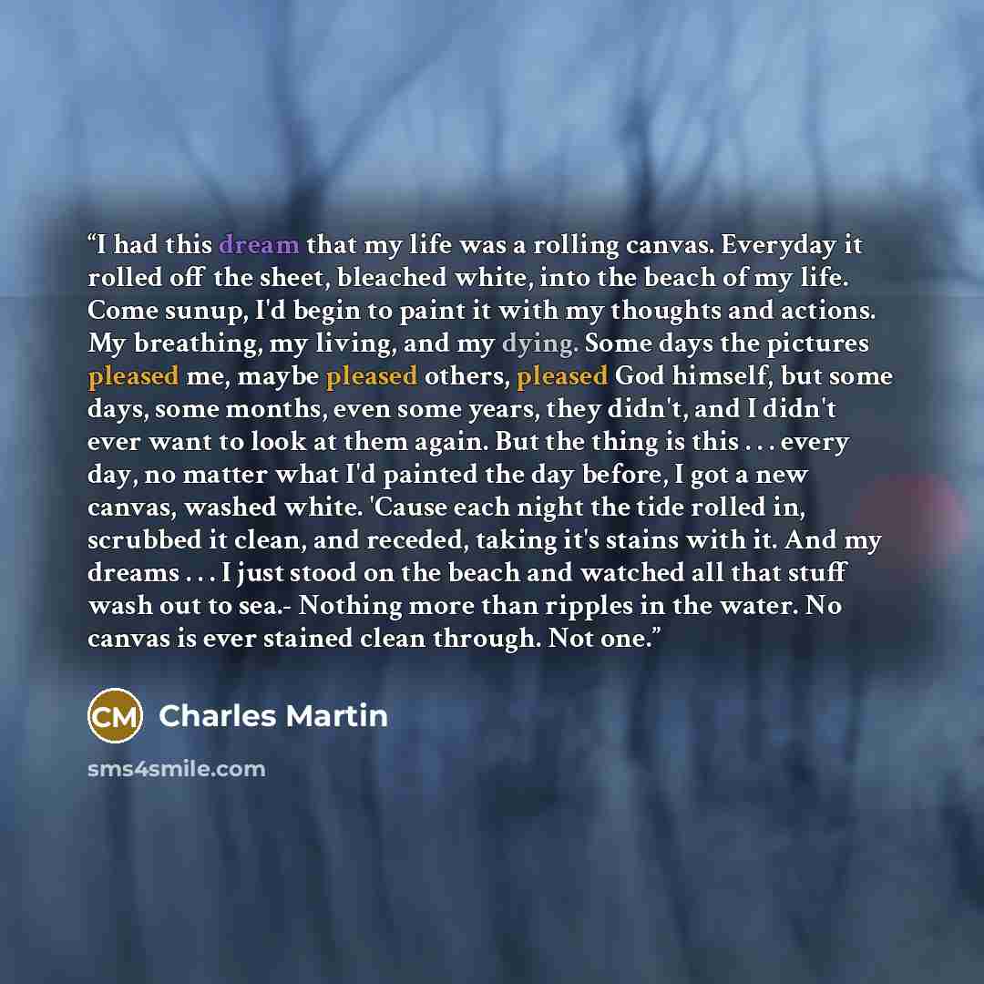 “I had this dream that my life was a rolling canvas. Everyday it rolled off the sheet, bleached white, into the beach of my life. Come sunup, I'd begin to paint it with my thoughts and actions. My breathing, my living, and my dying. Some days the pictures pleased me, maybe pleased others, pleased…” quote by Charles Martin