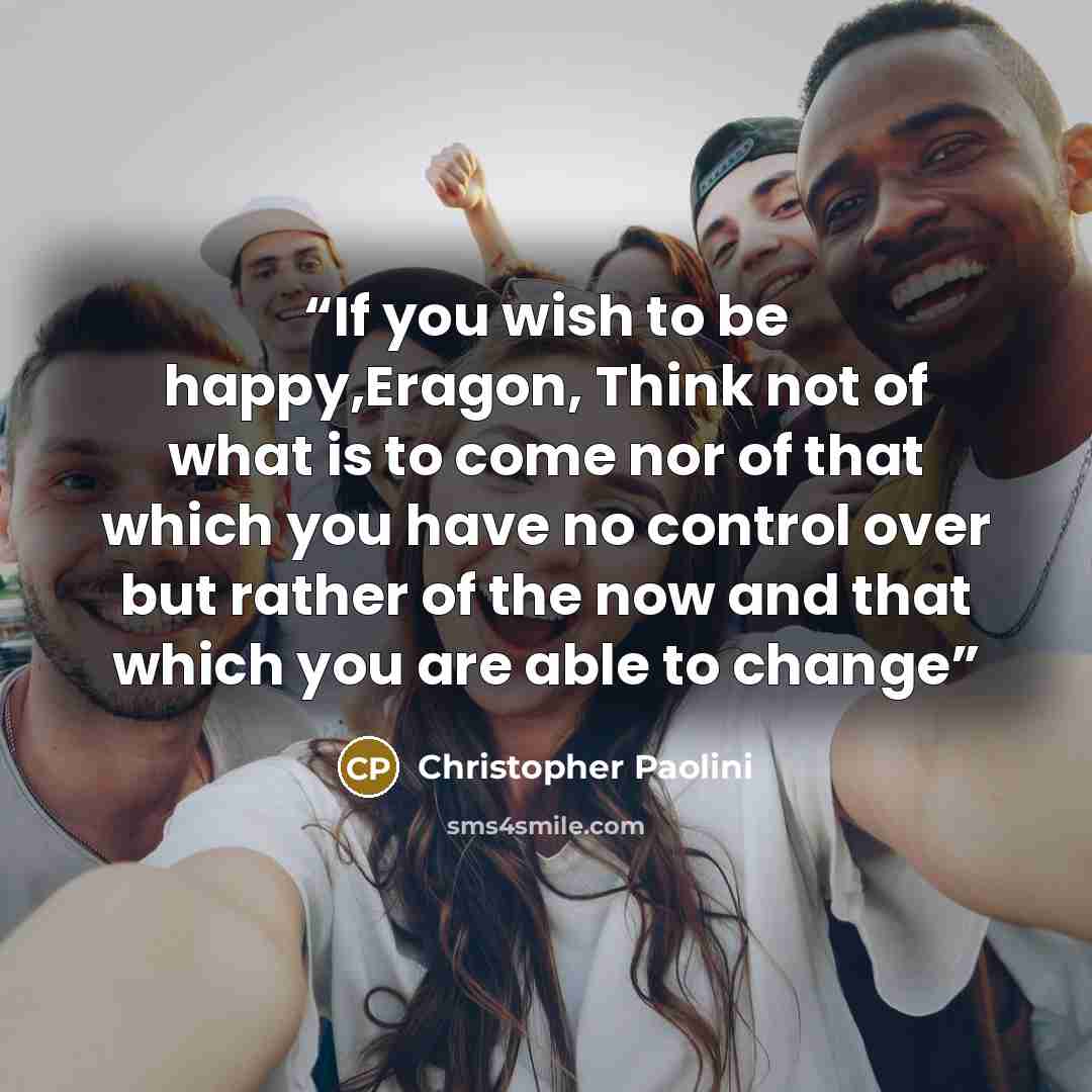 “If you wish to be happy,Eragon, Think not of what is to come nor of that which you have no control over but rather of the now and that which you are able to change” quote by Christopher Paolini