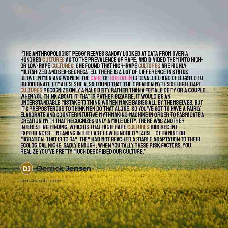 “The anthropologist Peggy Reeves Sanday looked at data from over a hundred cultures as to the prevalence of rape, and divided them into high- or low-rape cultures. She found that high-rape cultures are highly militarized and sex-segregated. There is a lot of difference in status between men and…” quote by Derrick Jensen
