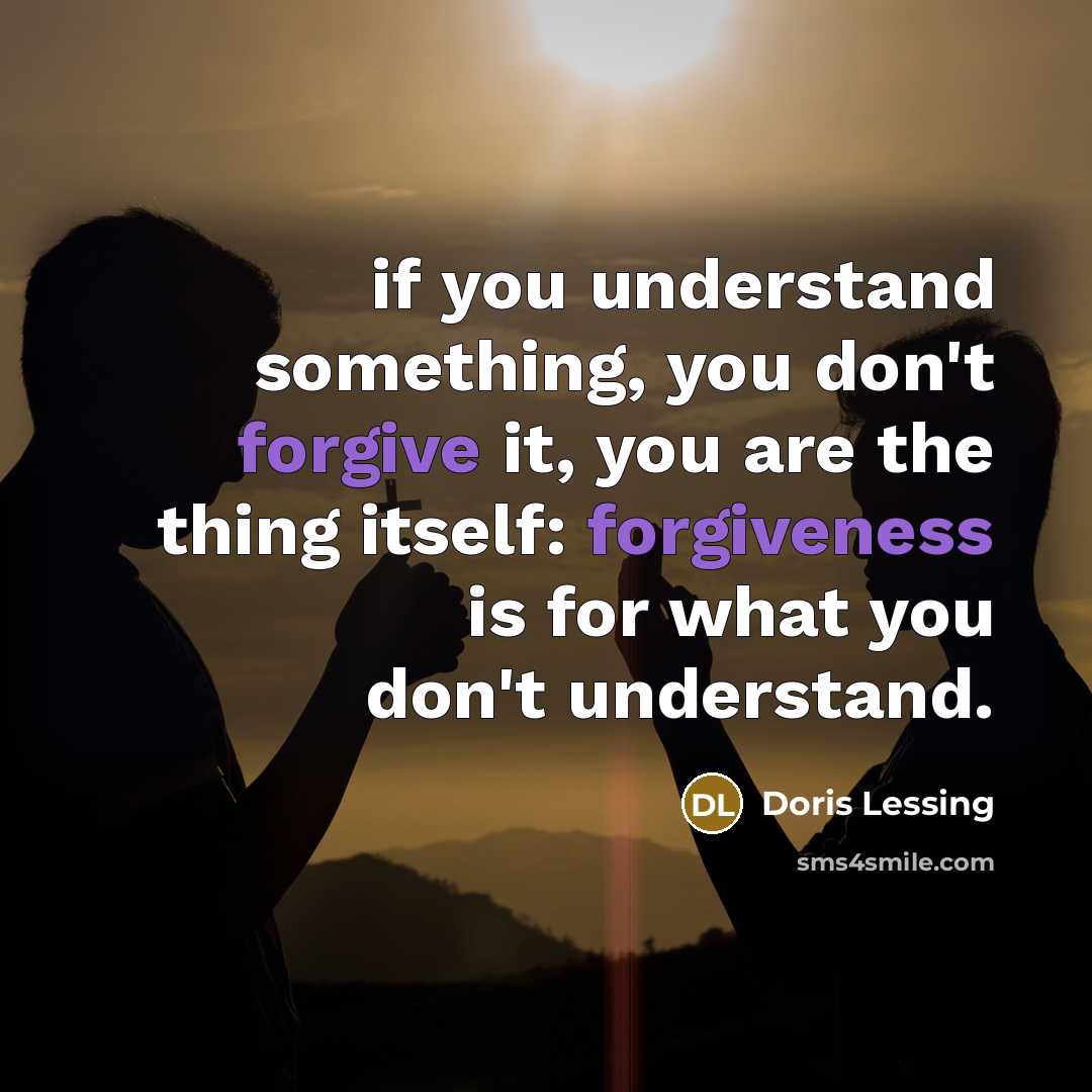“if you understand something, you don't forgive it, you are the thing itself: forgiveness is for what you don't understand.” quote by Doris Lessing