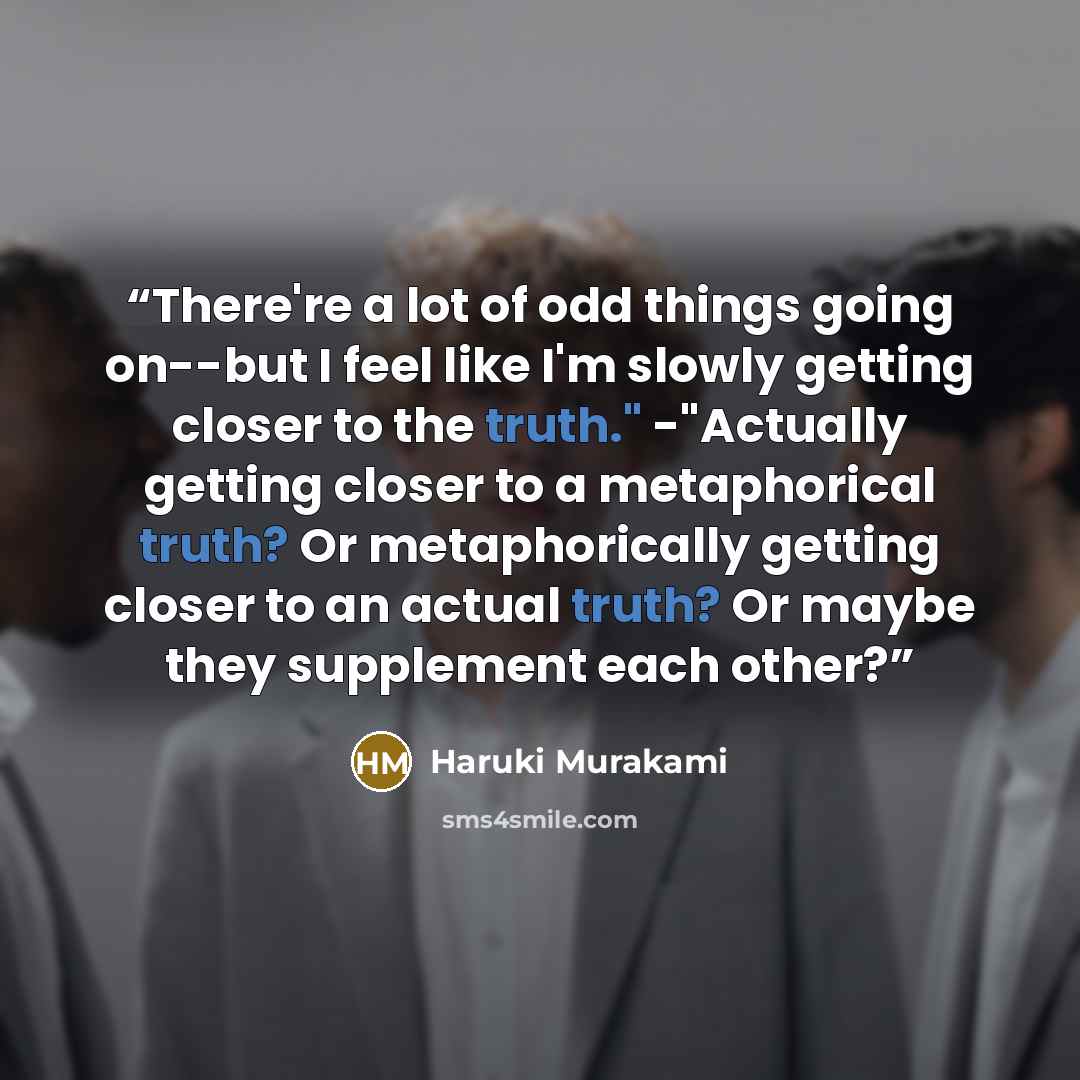 “There're a lot of odd things going on--but I feel like I'm slowly getting closer to the truth." -"Actually getting closer to a metaphorical truth? Or metaphorically getting closer to an actual truth? Or maybe they supplement each other?” quote by Haruki Murakami