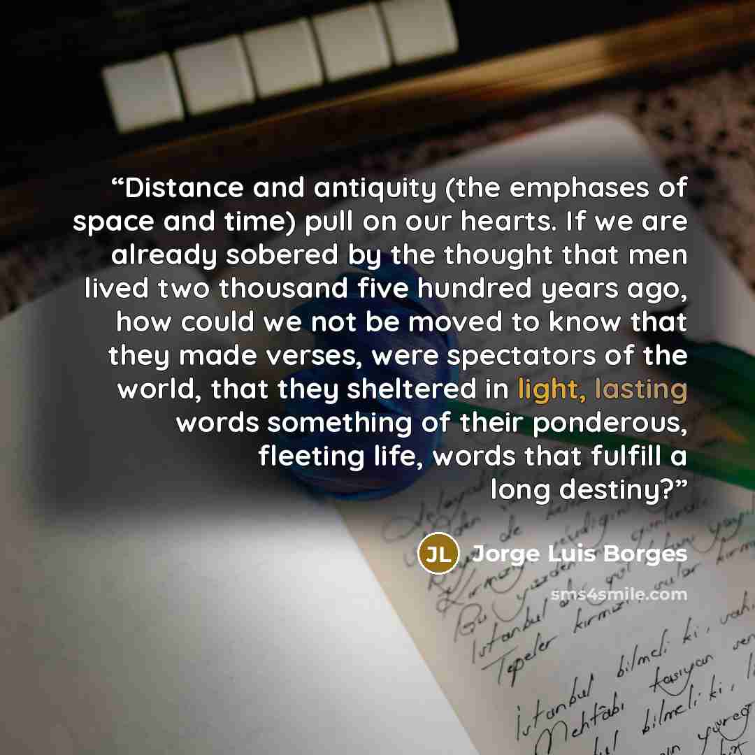 “Distance and antiquity (the emphases of space and time) pull on our hearts. If we are already sobered by the thought that men lived two thousand five hundred years ago, how could we not be moved to know that they made verses, were spectators of the world, that they sheltered in light, lasting…” quote by Jorge Luis Borges