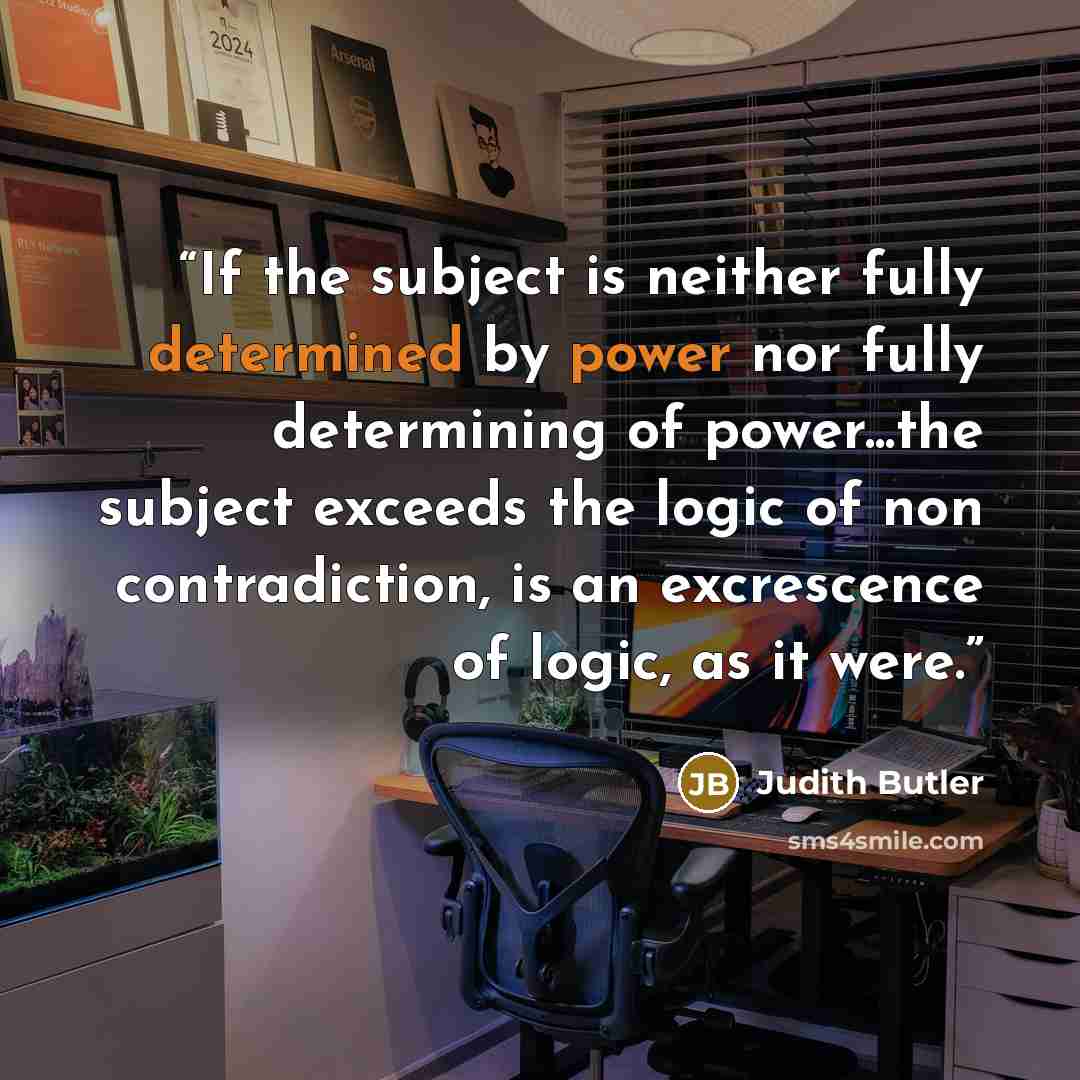 “If the subject is neither fully determined by power nor fully determining of power...the subject exceeds the logic of non contradiction, is an excrescence of logic, as it were.” quote by Judith Butler
